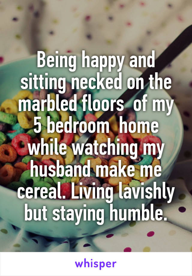 Being happy and sitting necked on the marbled floors  of my 5 bedroom  home while watching my husband make me cereal. Living lavishly but staying humble.