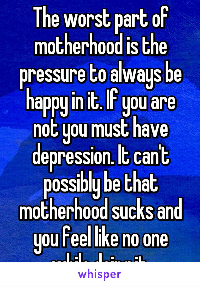 The worst part of motherhood is the pressure to always be happy in it. If you are not you must have depression. It can't possibly be that motherhood sucks and you feel like no one while doing it.