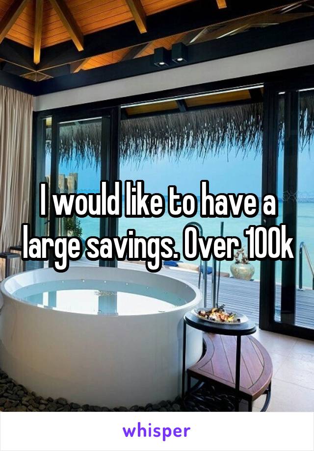 I would like to have a large savings. Over 100k