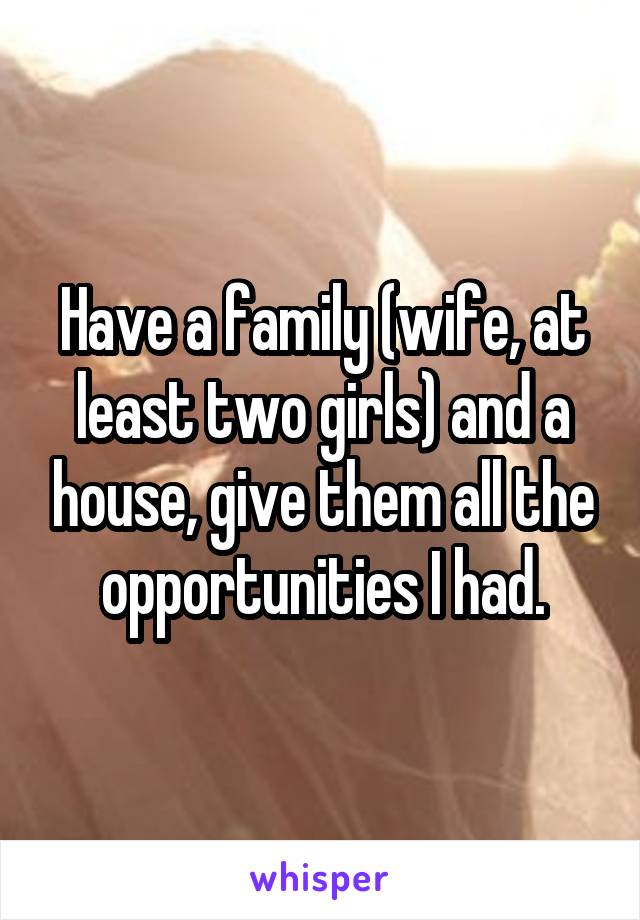 Have a family (wife, at least two girls) and a house, give them all the opportunities I had.