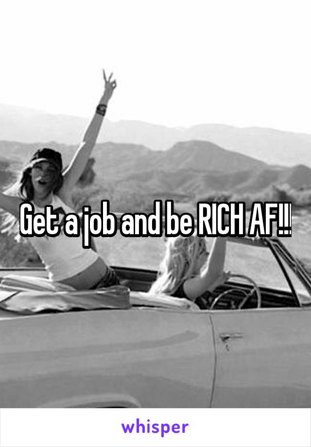 Get a job and be RICH AF!!!