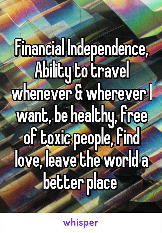 Financial Independence, Ability to travel whenever & wherever I want, be healthy, free of toxic people, find love, leave the world a better place 