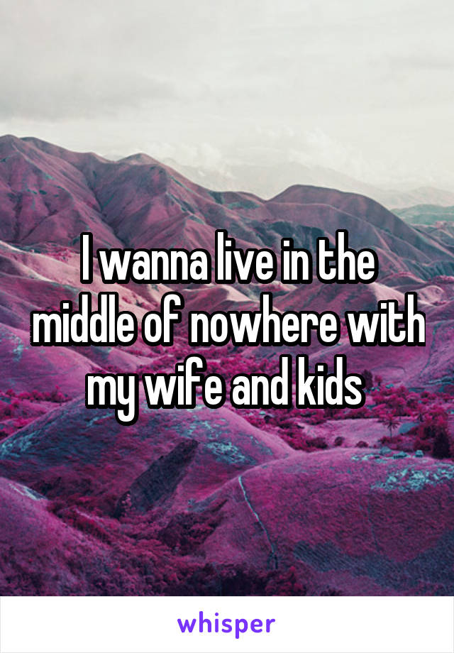 I wanna live in the middle of nowhere with my wife and kids 