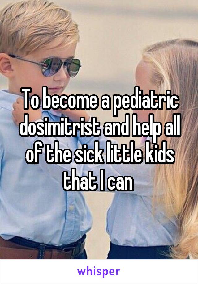 To become a pediatric dosimitrist and help all of the sick little kids that I can 