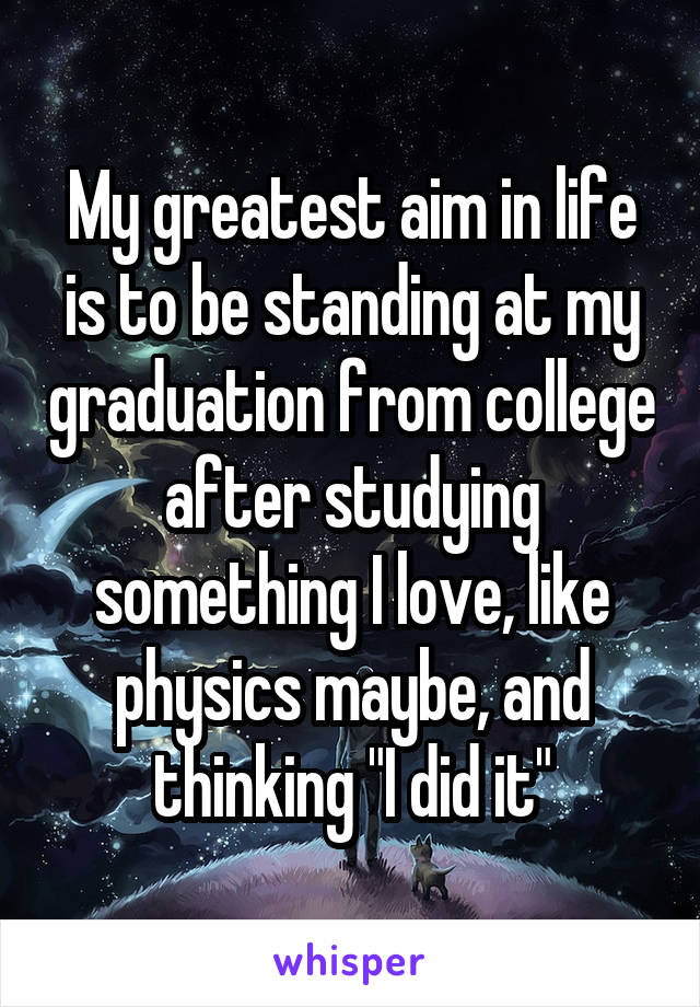 My greatest aim in life is to be standing at my graduation from college after studying something I love, like physics maybe, and thinking "I did it"