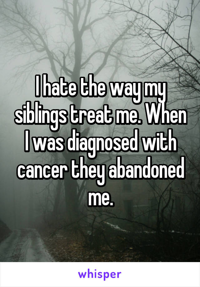 I hate the way my siblings treat me. When I was diagnosed with cancer they abandoned me.