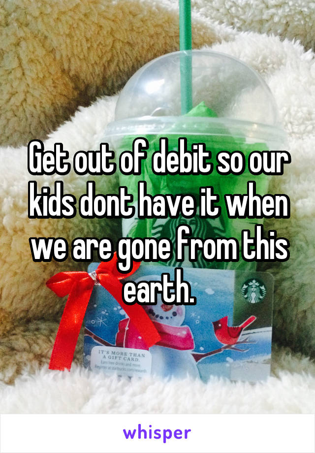 Get out of debit so our kids dont have it when we are gone from this earth.