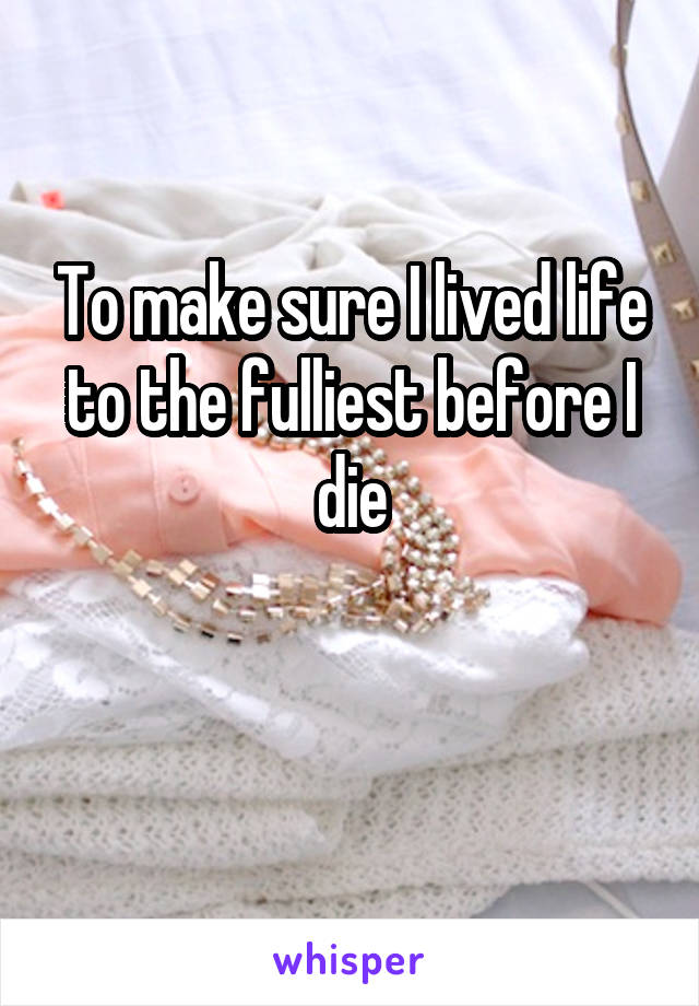 To make sure I lived life to the fulliest before I die

