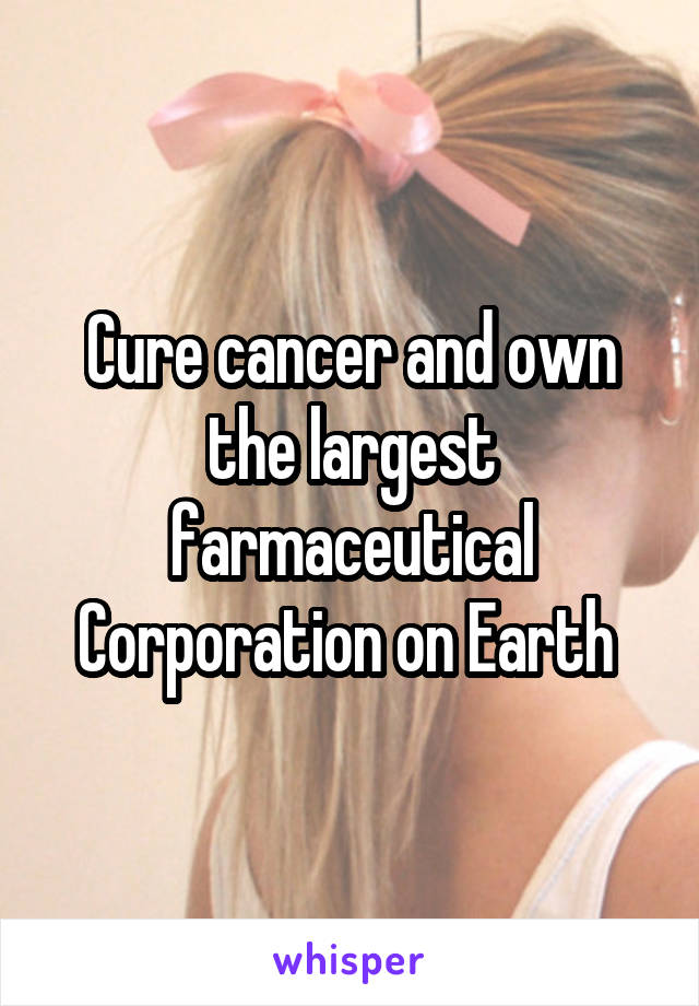 Cure cancer and own the largest farmaceutical Corporation on Earth 