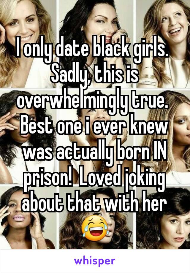 I only date black girls. 
Sadly, this is overwhelmingly true. 
Best one i ever knew was actually born IN prison!  Loved joking about that with her😂