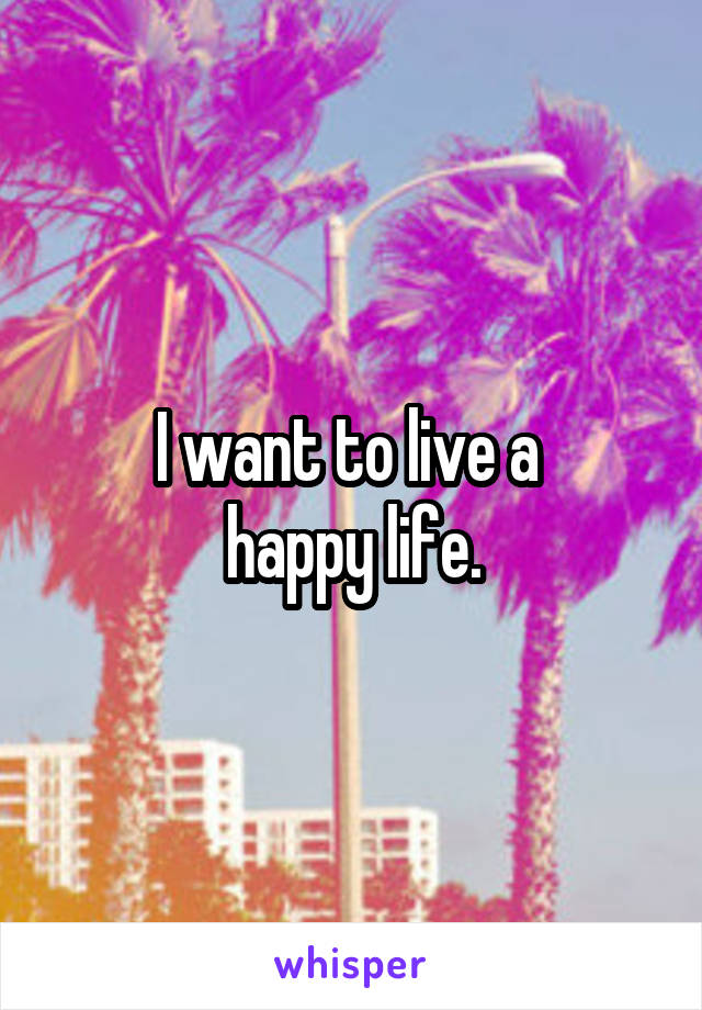 I want to live a 
happy life.