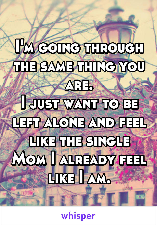 I'm going through the same thing you are.
I just want to be left alone and feel like the single Mom I already feel like I am.
