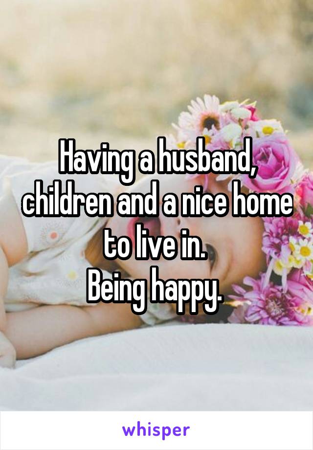 Having a husband, children and a nice home to live in. 
Being happy. 