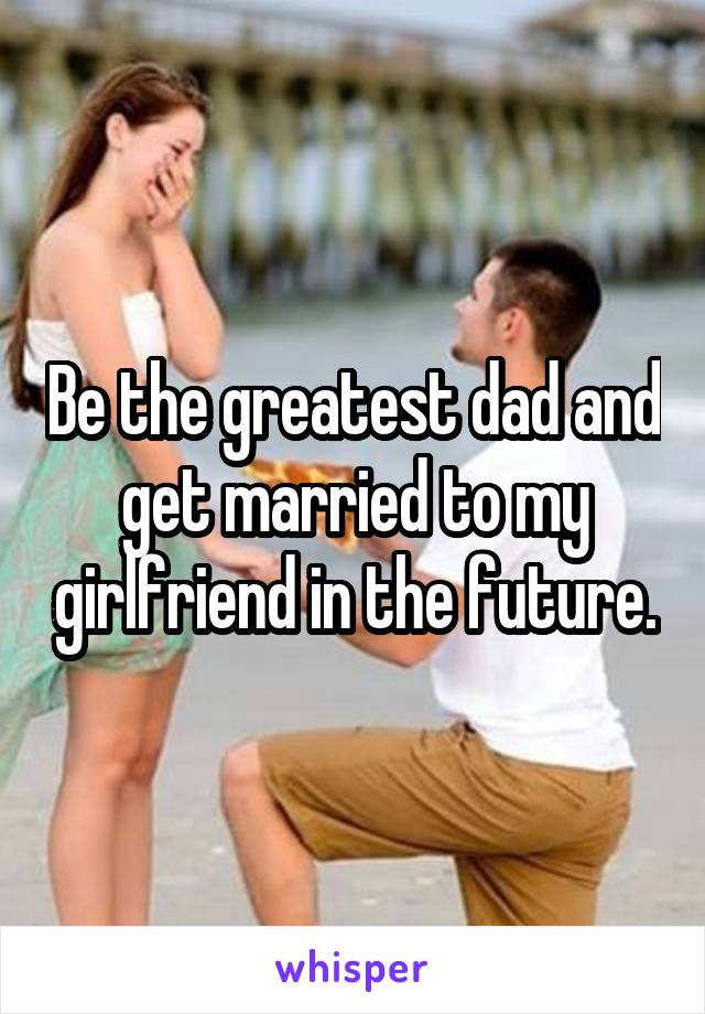 Be the greatest dad and get married to my girlfriend in the future.