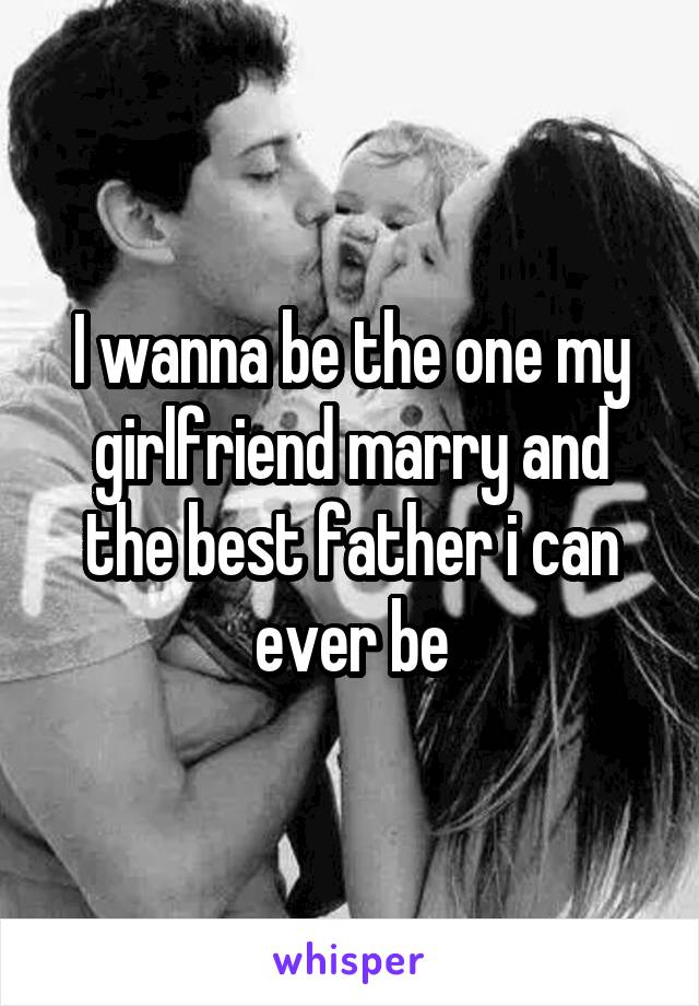 I wanna be the one my girlfriend marry and the best father i can ever be