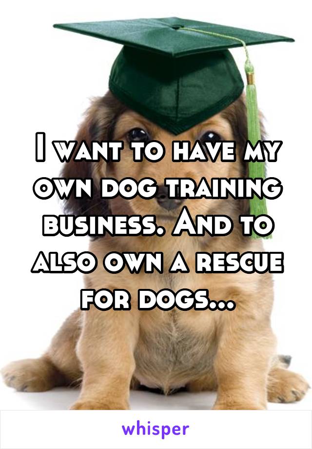 I want to have my own dog training business. And to also own a rescue for dogs...