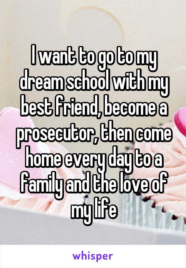 I want to go to my dream school with my best friend, become a prosecutor, then come home every day to a family and the love of my life