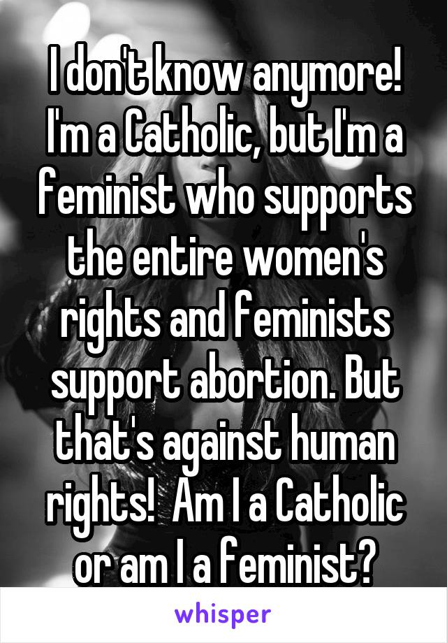 I don't know anymore!
I'm a Catholic, but I'm a feminist who supports the entire women's rights and feminists support abortion. But that's against human rights!  Am I a Catholic or am I a feminist?