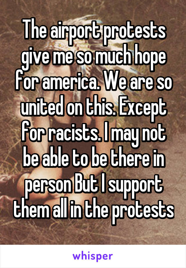 The airport protests give me so much hope for america. We are so united on this. Except for racists. I may not be able to be there in person But I support them all in the protests 
