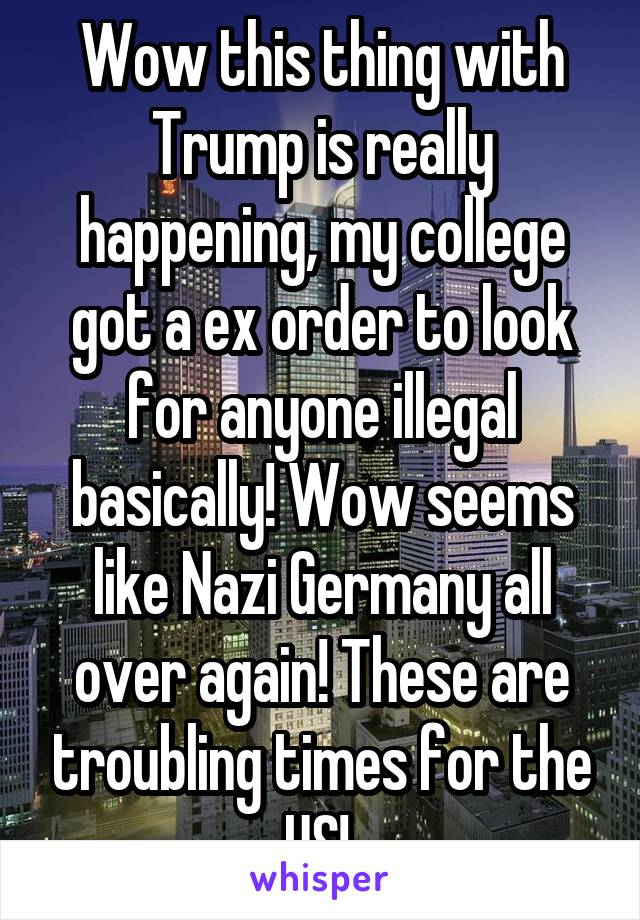 Wow this thing with Trump is really happening, my college got a ex order to look for anyone illegal basically! Wow seems like Nazi Germany all over again! These are troubling times for the US! 