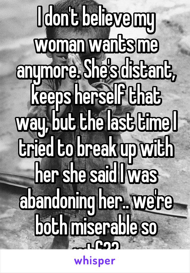 I don't believe my woman wants me anymore. She's distant, keeps herself that way, but the last time I tried to break up with her she said I was abandoning her.. we're both miserable so wtf??