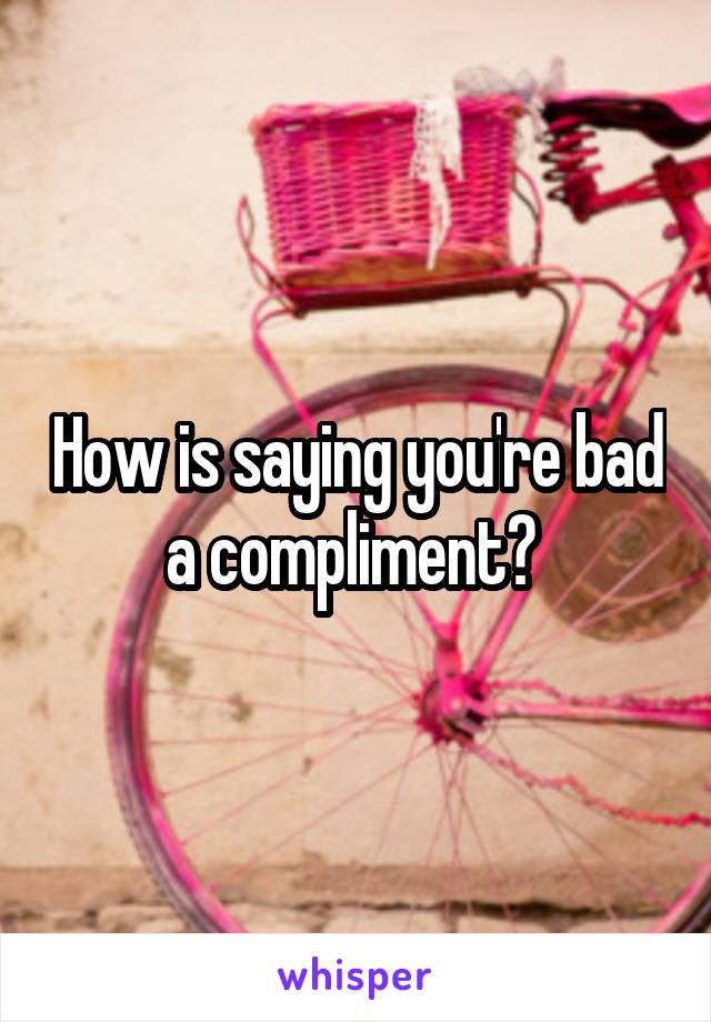 How is saying you're bad a compliment? 