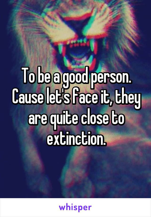 To be a good person. Cause let's face it, they are quite close to extinction.