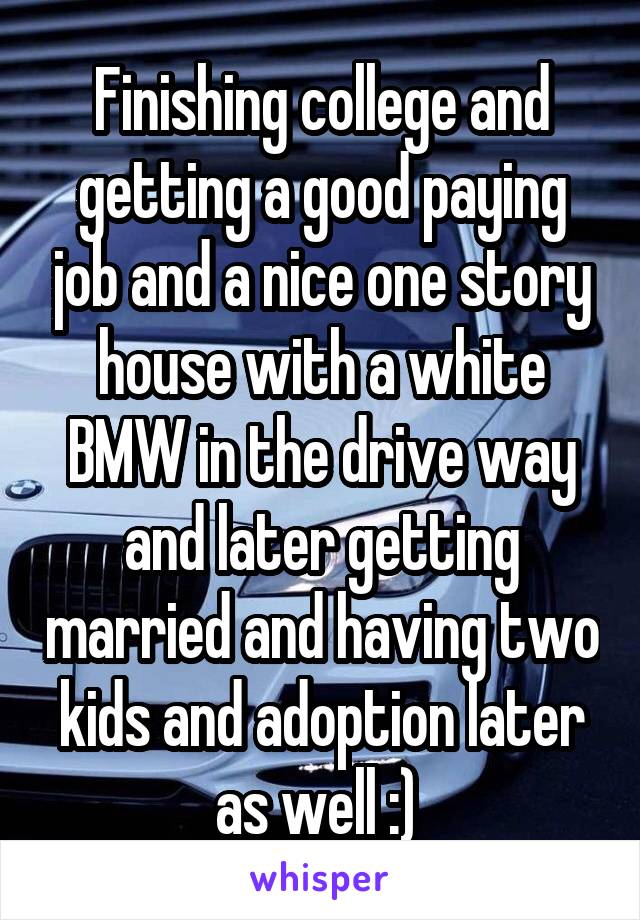 Finishing college and getting a good paying job and a nice one story house with a white BMW in the drive way and later getting married and having two kids and adoption later as well :) 