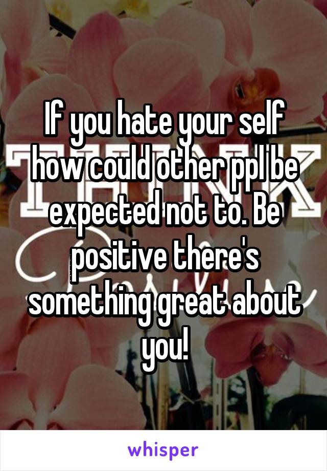 If you hate your self how could other ppl be expected not to. Be positive there's something great about you!