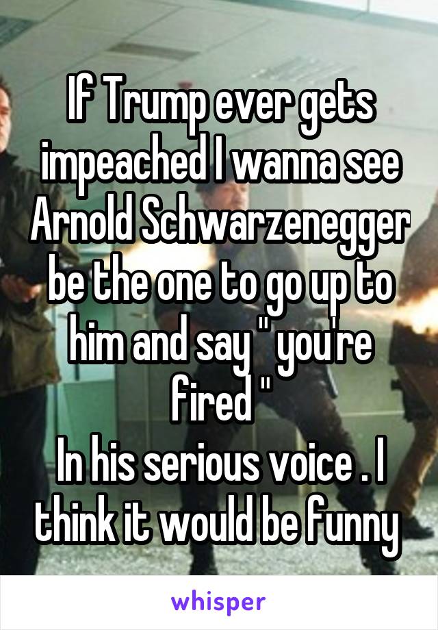If Trump ever gets impeached I wanna see Arnold Schwarzenegger be the one to go up to him and say " you're fired "
In his serious voice . I think it would be funny 