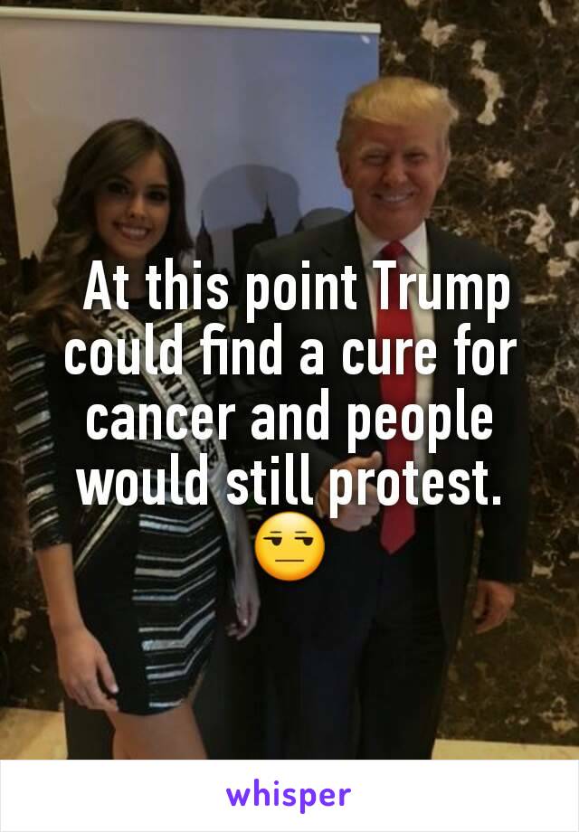  At this point Trump could find a cure for cancer and people would still protest.
😒