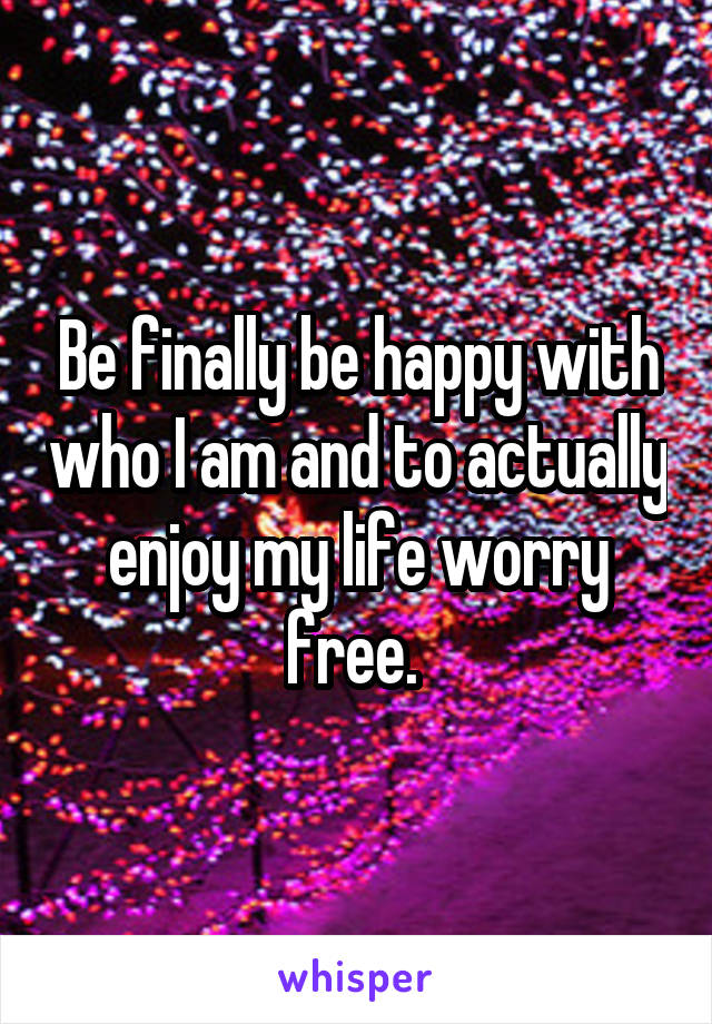 Be finally be happy with who I am and to actually enjoy my life worry free. 