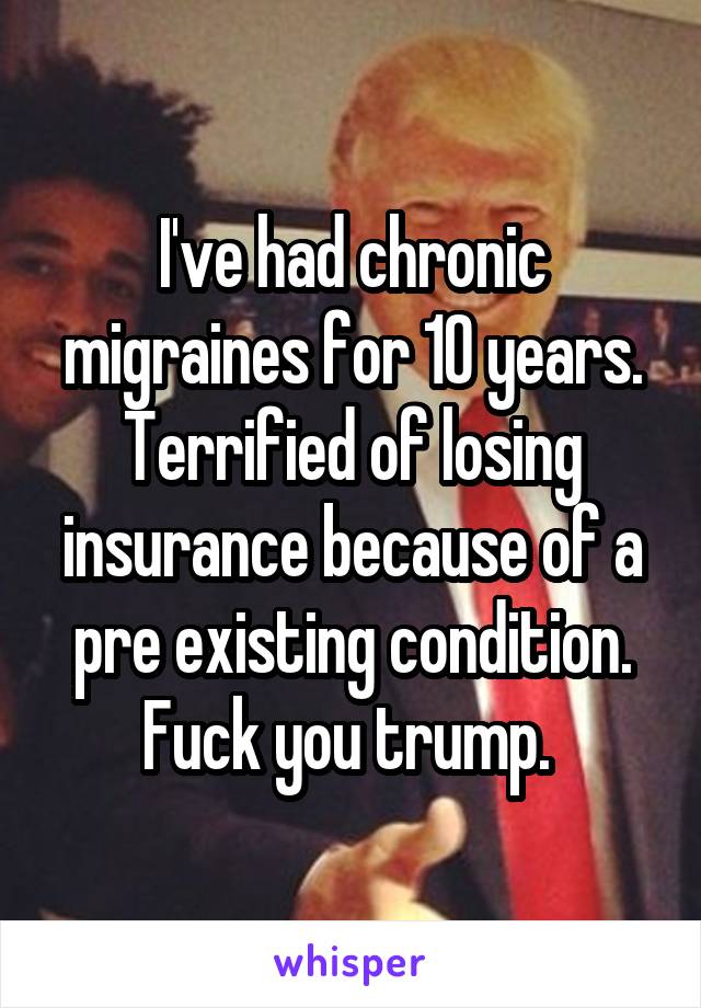 I've had chronic migraines for 10 years. Terrified of losing insurance because of a pre existing condition. Fuck you trump. 