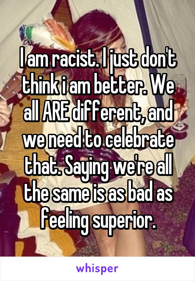 I am racist. I just don't think i am better. We all ARE different, and we need to celebrate that. Saying we're all the same is as bad as feeling superior.