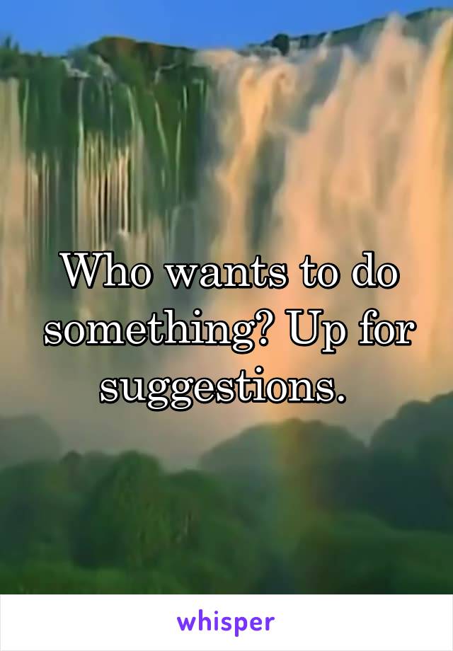 Who wants to do something? Up for suggestions. 