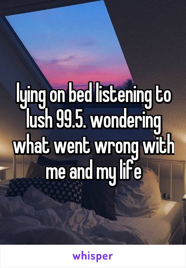 lying on bed listening to lush 99.5. wondering what went wrong with me and my life