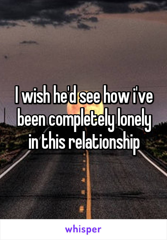 I wish he'd see how i've been completely lonely in this relationship