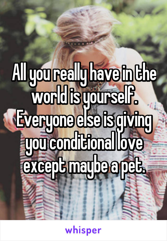 All you really have in the world is yourself. Everyone else is giving you conditional love except maybe a pet.