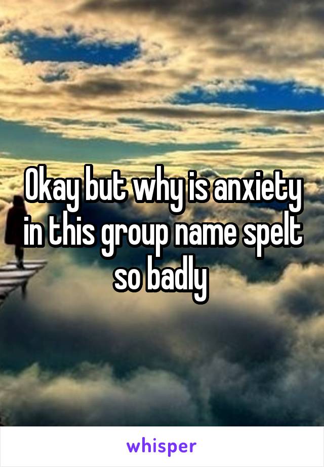 Okay but why is anxiety in this group name spelt so badly 