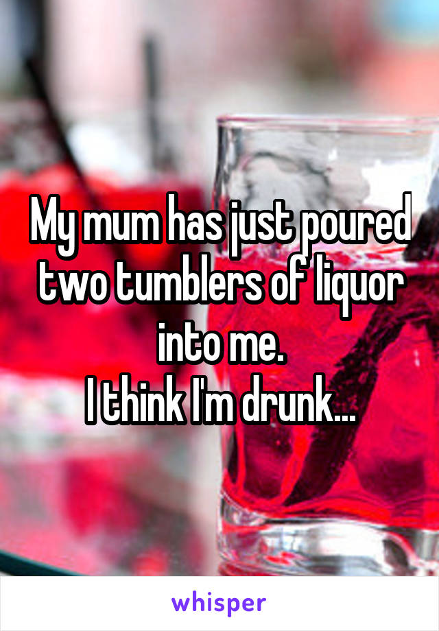 My mum has just poured two tumblers of liquor into me.
I think I'm drunk...