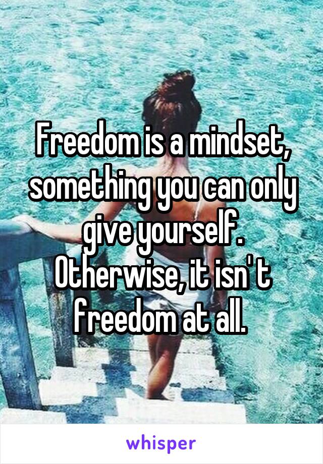 Freedom is a mindset, something you can only give yourself. Otherwise, it isn' t freedom at all. 