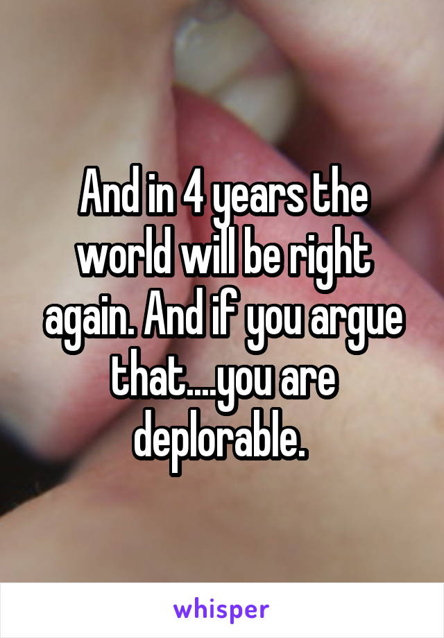 And in 4 years the world will be right again. And if you argue that....you are deplorable. 