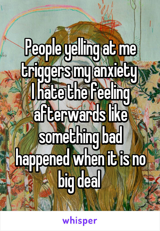 People yelling at me triggers my anxiety 
I hate the feeling afterwards like something bad happened when it is no big deal 