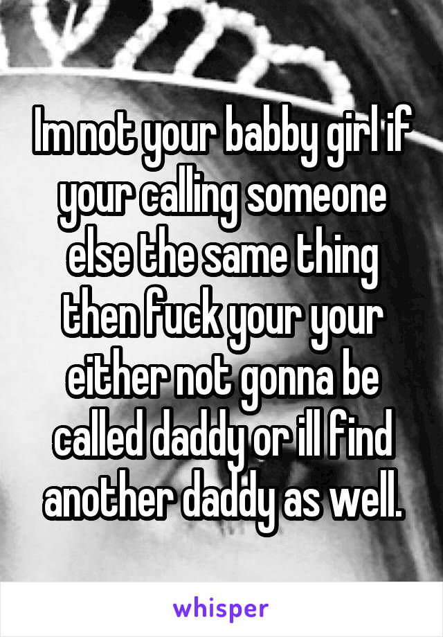 Im not your babby girl if your calling someone else the same thing then fuck your your either not gonna be called daddy or ill find another daddy as well.