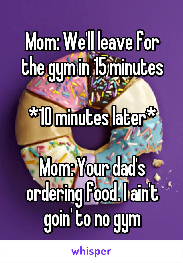 Mom: We'll leave for the gym in 15 minutes

*10 minutes later*

Mom: Your dad's ordering food. I ain't goin' to no gym