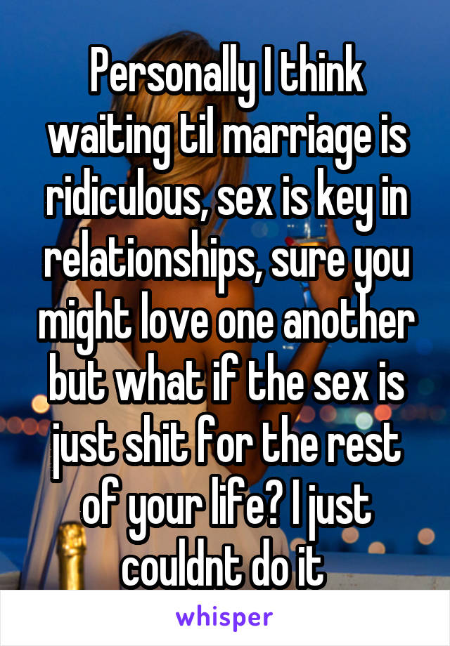 Personally I think waiting til marriage is ridiculous, sex is key in relationships, sure you might love one another but what if the sex is just shit for the rest of your life? I just couldnt do it 