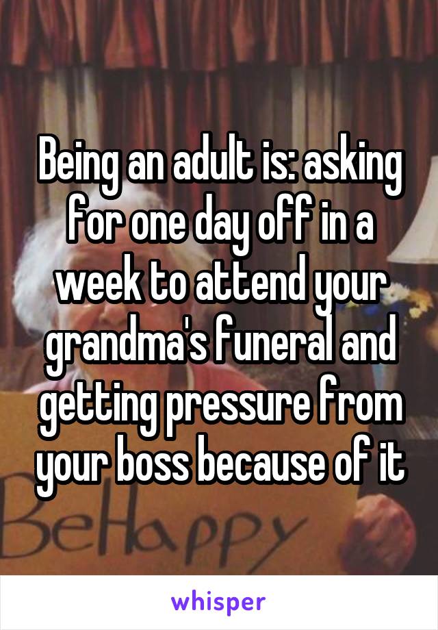 Being an adult is: asking for one day off in a week to attend your grandma's funeral and getting pressure from your boss because of it