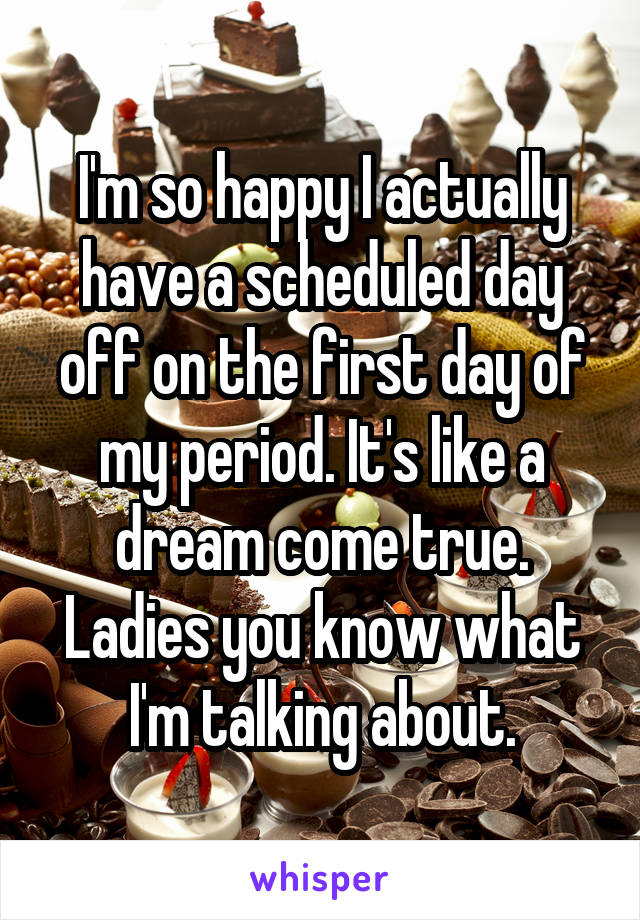 I'm so happy I actually have a scheduled day off on the first day of my period. It's like a dream come true. Ladies you know what I'm talking about.