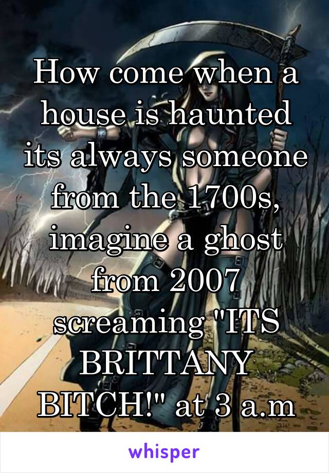 How come when a house is haunted its always someone from the 1700s, imagine a ghost from 2007 screaming "ITS BRITTANY BITCH!" at 3 a.m