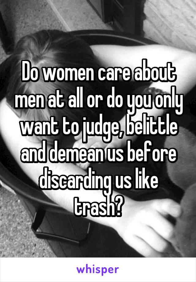 Do women care about men at all or do you only want to judge, belittle and demean us before discarding us like trash?